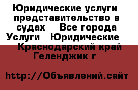 Юридические услуги, представительство в судах. - Все города Услуги » Юридические   . Краснодарский край,Геленджик г.